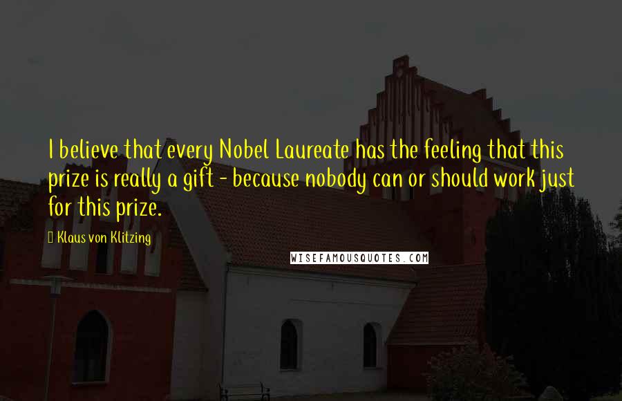 Klaus Von Klitzing Quotes: I believe that every Nobel Laureate has the feeling that this prize is really a gift - because nobody can or should work just for this prize.