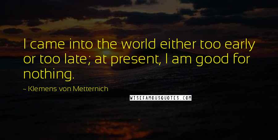 Klemens Von Metternich Quotes: I came into the world either too early or too late; at present, I am good for nothing.