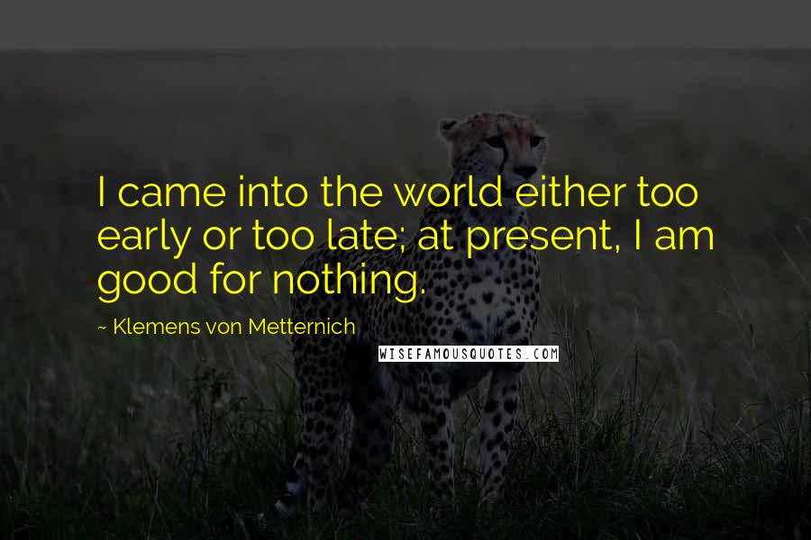 Klemens Von Metternich Quotes: I came into the world either too early or too late; at present, I am good for nothing.