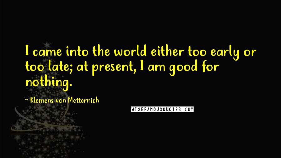 Klemens Von Metternich Quotes: I came into the world either too early or too late; at present, I am good for nothing.