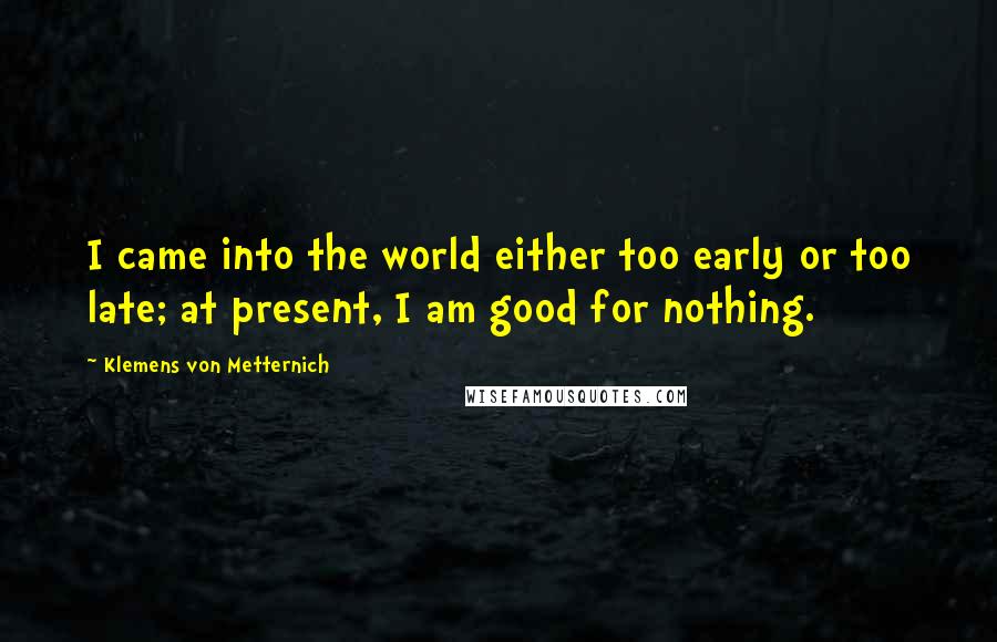 Klemens Von Metternich Quotes: I came into the world either too early or too late; at present, I am good for nothing.