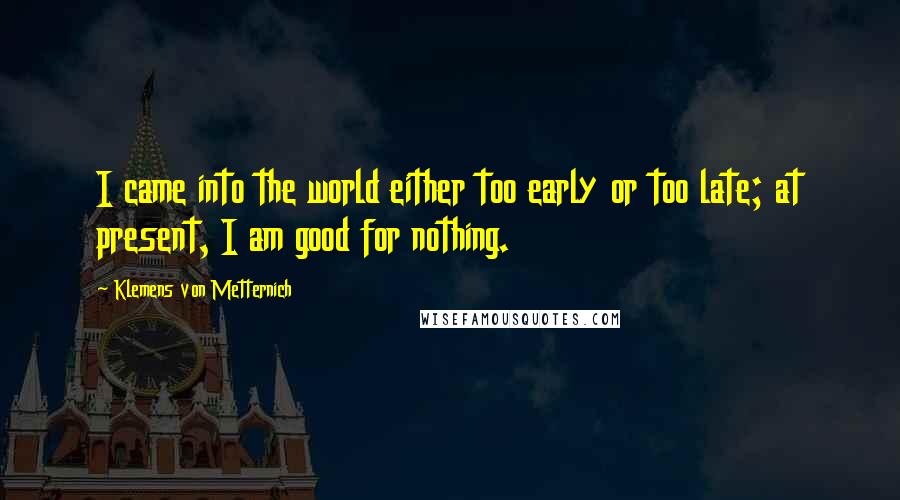 Klemens Von Metternich Quotes: I came into the world either too early or too late; at present, I am good for nothing.