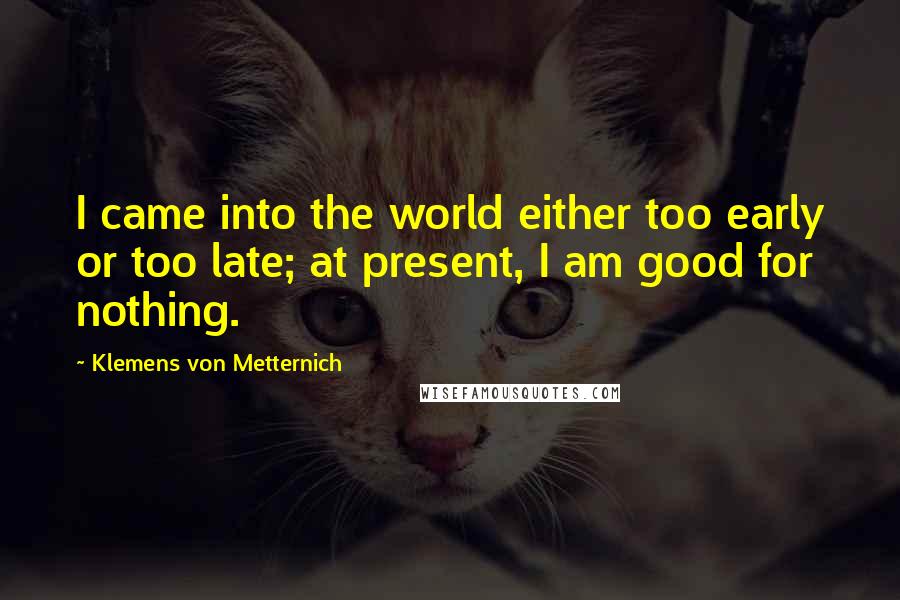 Klemens Von Metternich Quotes: I came into the world either too early or too late; at present, I am good for nothing.