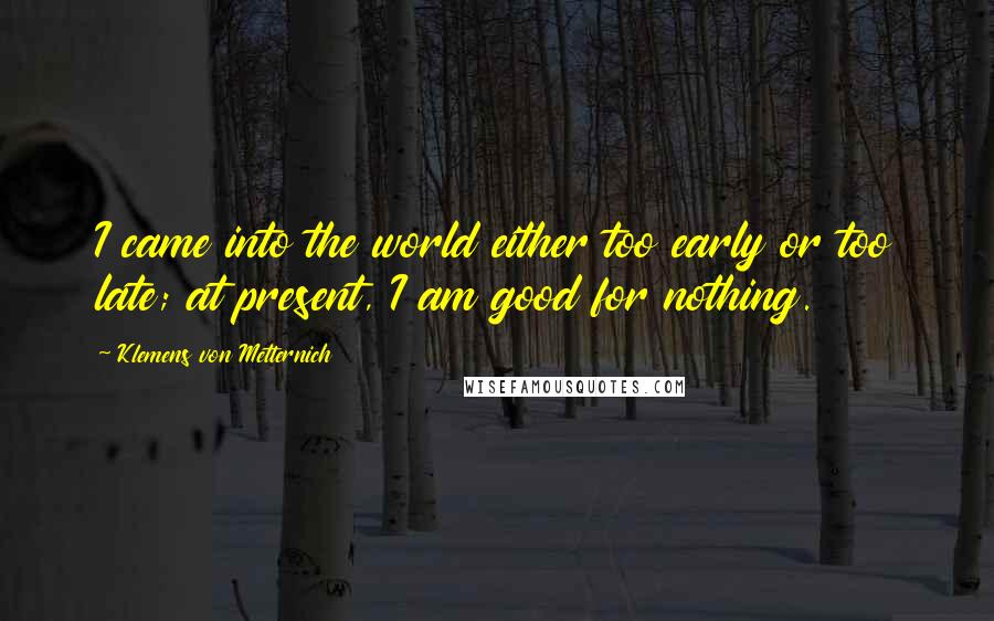 Klemens Von Metternich Quotes: I came into the world either too early or too late; at present, I am good for nothing.