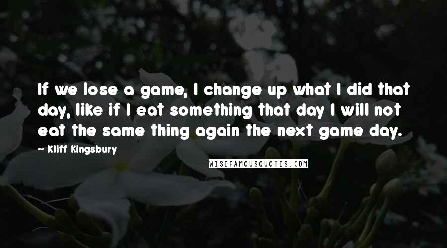 Kliff Kingsbury Quotes: If we lose a game, I change up what I did that day, like if I eat something that day I will not eat the same thing again the next game day.