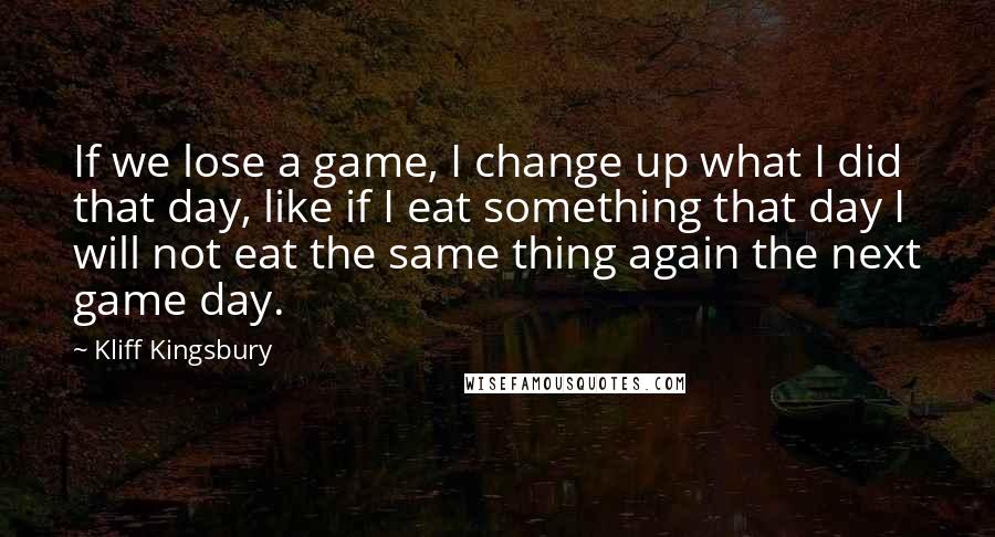 Kliff Kingsbury Quotes: If we lose a game, I change up what I did that day, like if I eat something that day I will not eat the same thing again the next game day.