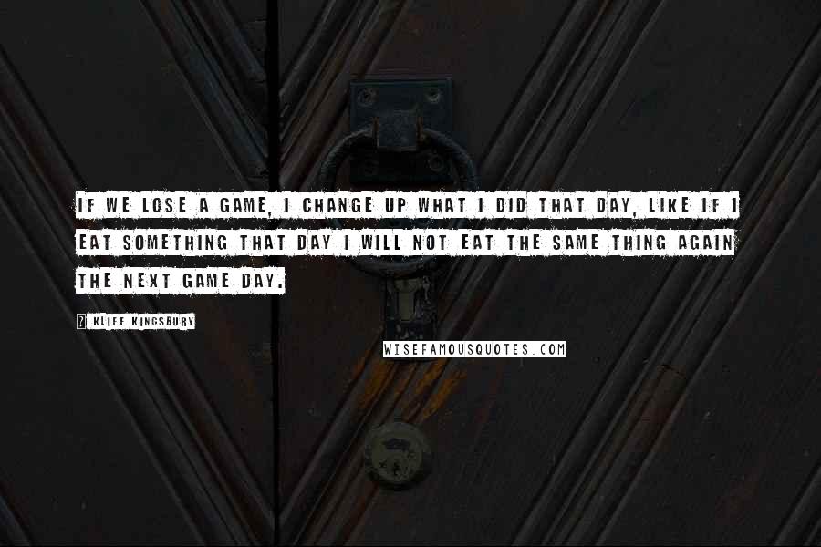 Kliff Kingsbury Quotes: If we lose a game, I change up what I did that day, like if I eat something that day I will not eat the same thing again the next game day.