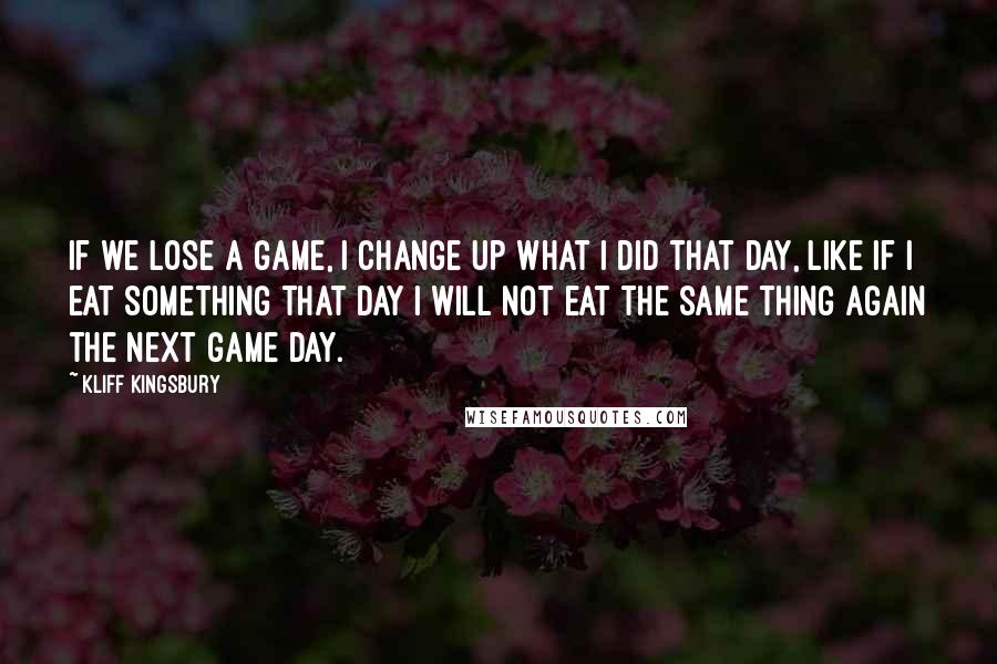Kliff Kingsbury Quotes: If we lose a game, I change up what I did that day, like if I eat something that day I will not eat the same thing again the next game day.
