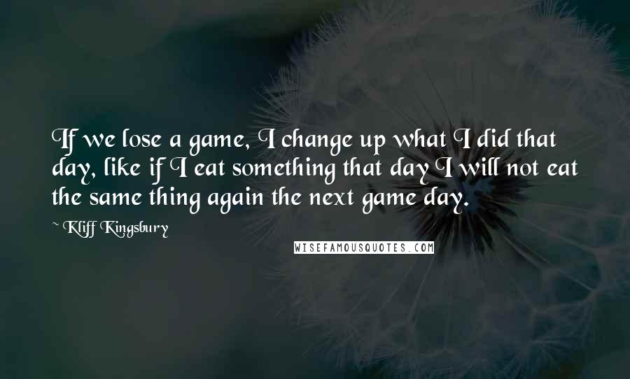 Kliff Kingsbury Quotes: If we lose a game, I change up what I did that day, like if I eat something that day I will not eat the same thing again the next game day.