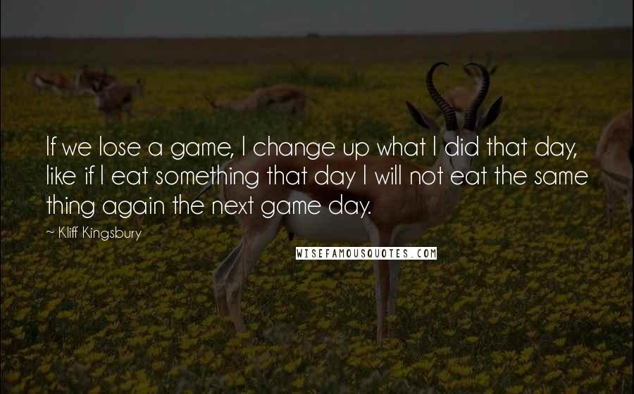 Kliff Kingsbury Quotes: If we lose a game, I change up what I did that day, like if I eat something that day I will not eat the same thing again the next game day.