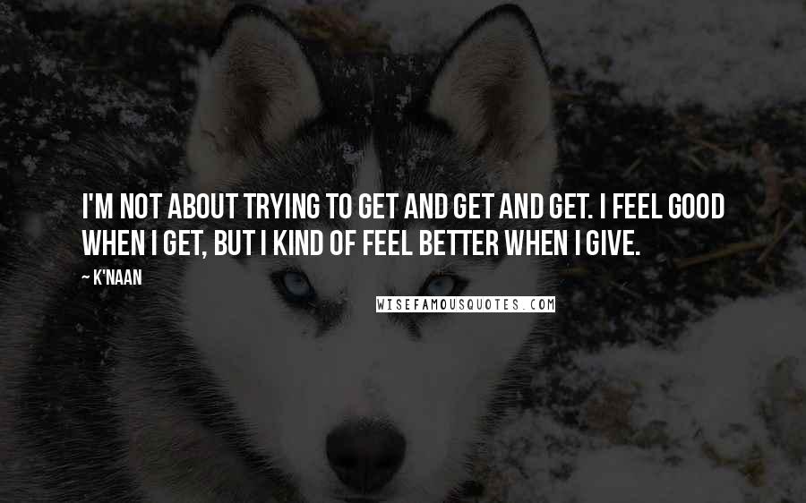 K'naan Quotes: I'm not about trying to get and get and get. I feel good when I get, but I kind of feel better when I give.