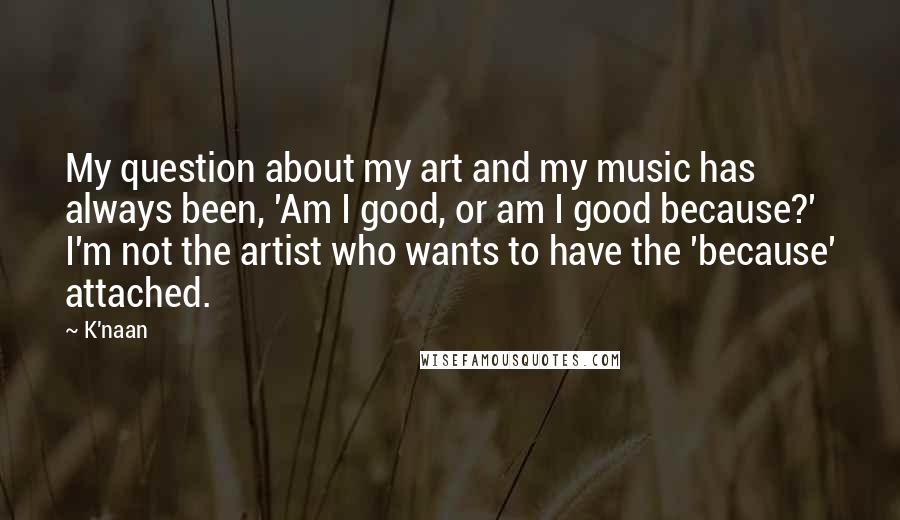K'naan Quotes: My question about my art and my music has always been, 'Am I good, or am I good because?' I'm not the artist who wants to have the 'because' attached.