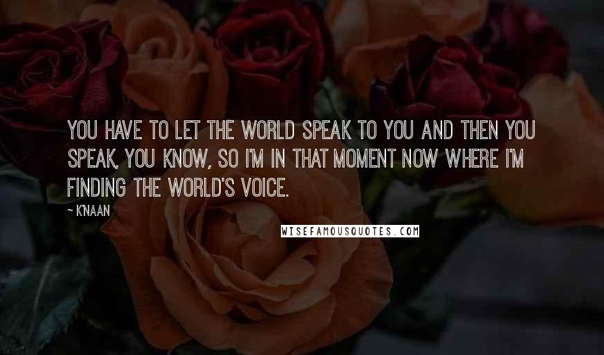 K'naan Quotes: You have to let the world speak to you and then you speak, you know, so I'm in that moment now where I'm finding the world's voice.