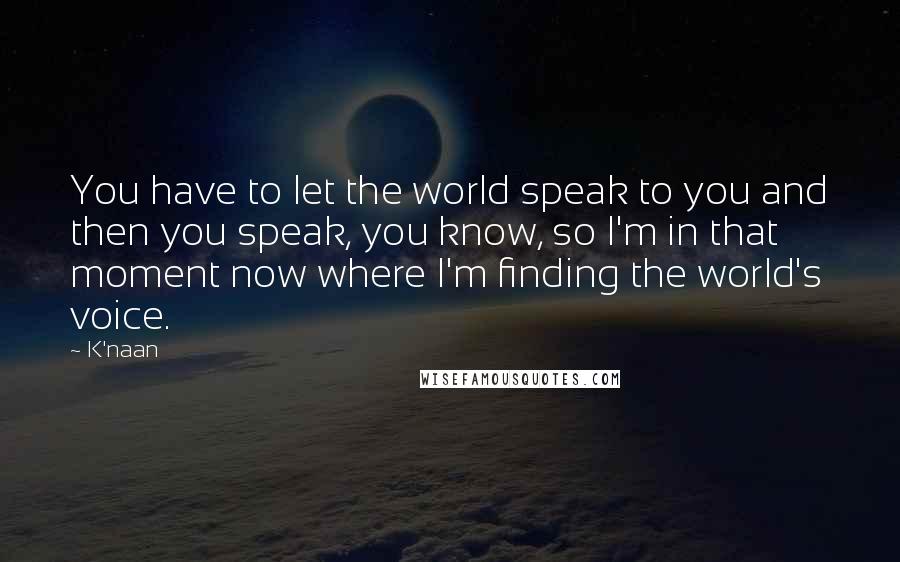 K'naan Quotes: You have to let the world speak to you and then you speak, you know, so I'm in that moment now where I'm finding the world's voice.