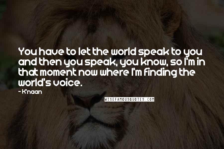 K'naan Quotes: You have to let the world speak to you and then you speak, you know, so I'm in that moment now where I'm finding the world's voice.