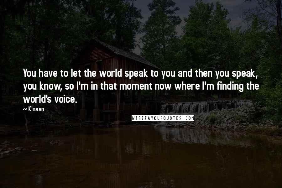 K'naan Quotes: You have to let the world speak to you and then you speak, you know, so I'm in that moment now where I'm finding the world's voice.