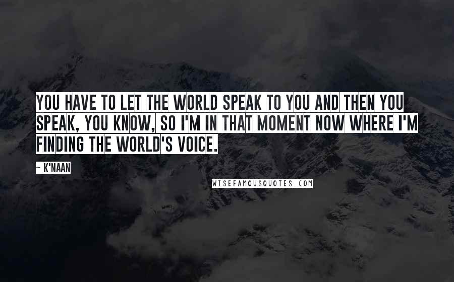 K'naan Quotes: You have to let the world speak to you and then you speak, you know, so I'm in that moment now where I'm finding the world's voice.