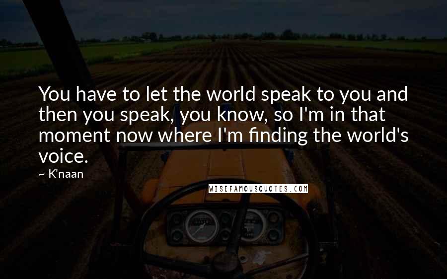 K'naan Quotes: You have to let the world speak to you and then you speak, you know, so I'm in that moment now where I'm finding the world's voice.
