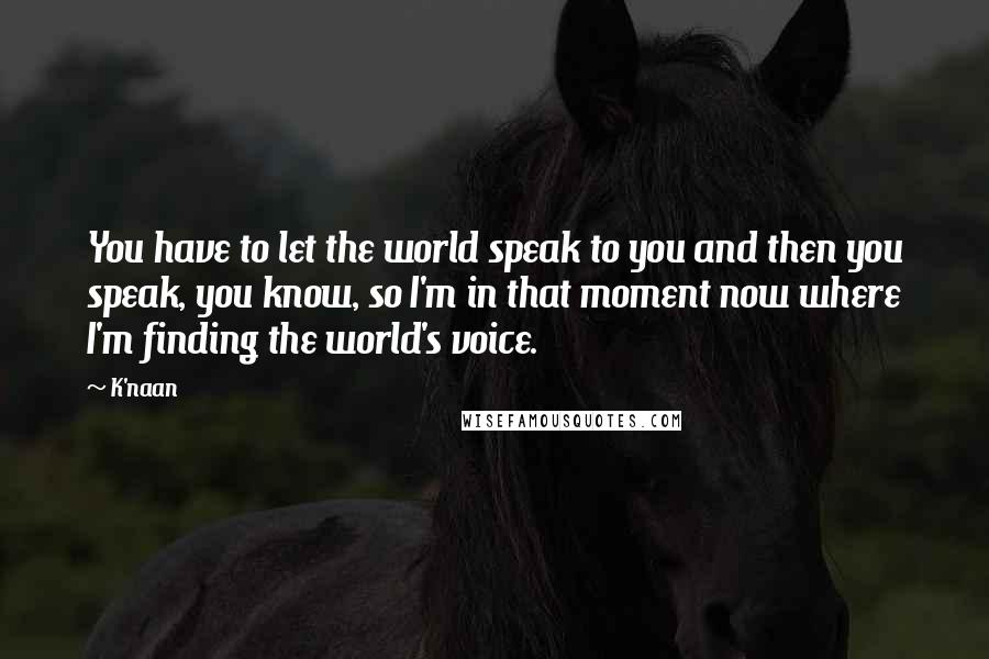 K'naan Quotes: You have to let the world speak to you and then you speak, you know, so I'm in that moment now where I'm finding the world's voice.