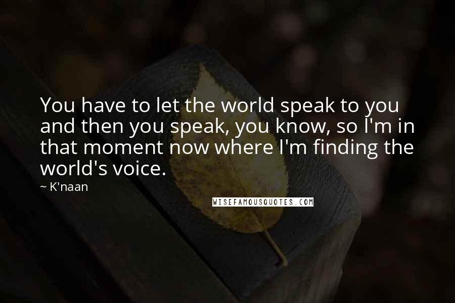K'naan Quotes: You have to let the world speak to you and then you speak, you know, so I'm in that moment now where I'm finding the world's voice.