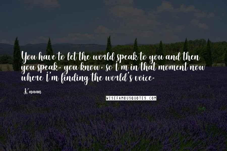 K'naan Quotes: You have to let the world speak to you and then you speak, you know, so I'm in that moment now where I'm finding the world's voice.