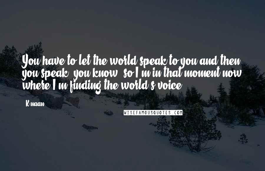 K'naan Quotes: You have to let the world speak to you and then you speak, you know, so I'm in that moment now where I'm finding the world's voice.