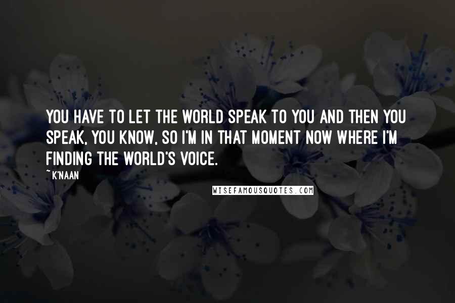 K'naan Quotes: You have to let the world speak to you and then you speak, you know, so I'm in that moment now where I'm finding the world's voice.