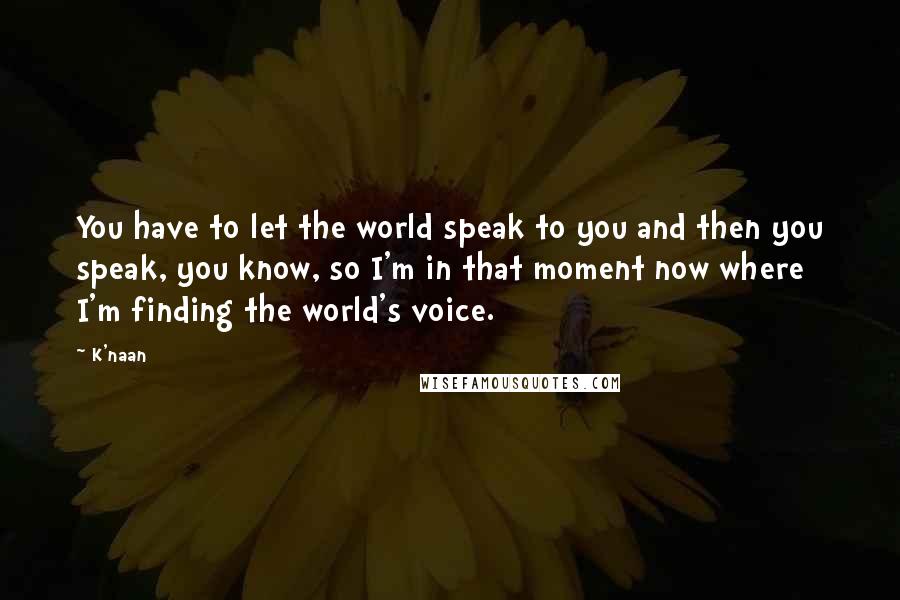K'naan Quotes: You have to let the world speak to you and then you speak, you know, so I'm in that moment now where I'm finding the world's voice.