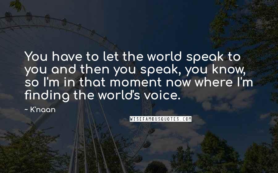 K'naan Quotes: You have to let the world speak to you and then you speak, you know, so I'm in that moment now where I'm finding the world's voice.