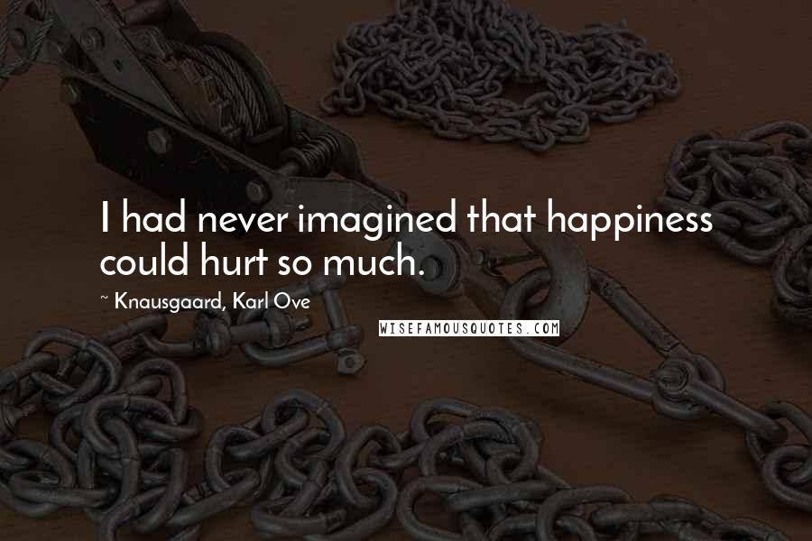 Knausgaard, Karl Ove Quotes: I had never imagined that happiness could hurt so much.