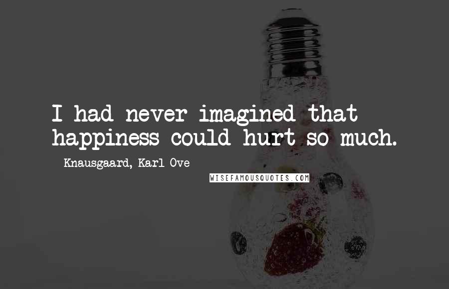 Knausgaard, Karl Ove Quotes: I had never imagined that happiness could hurt so much.