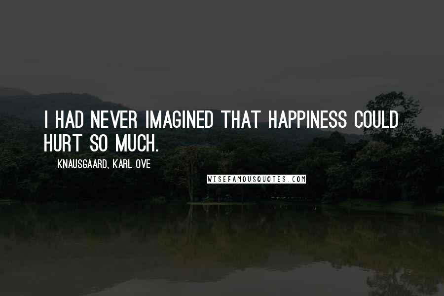 Knausgaard, Karl Ove Quotes: I had never imagined that happiness could hurt so much.