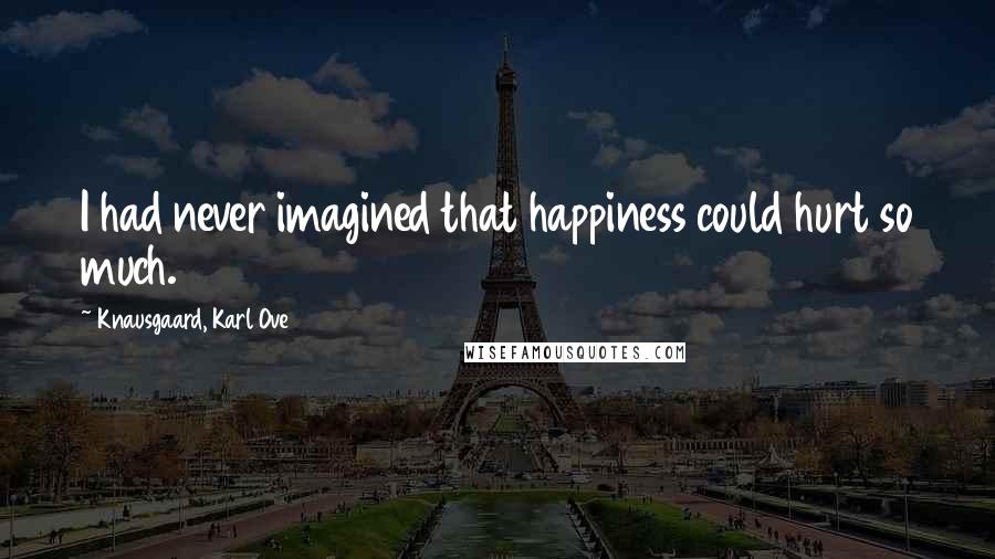 Knausgaard, Karl Ove Quotes: I had never imagined that happiness could hurt so much.