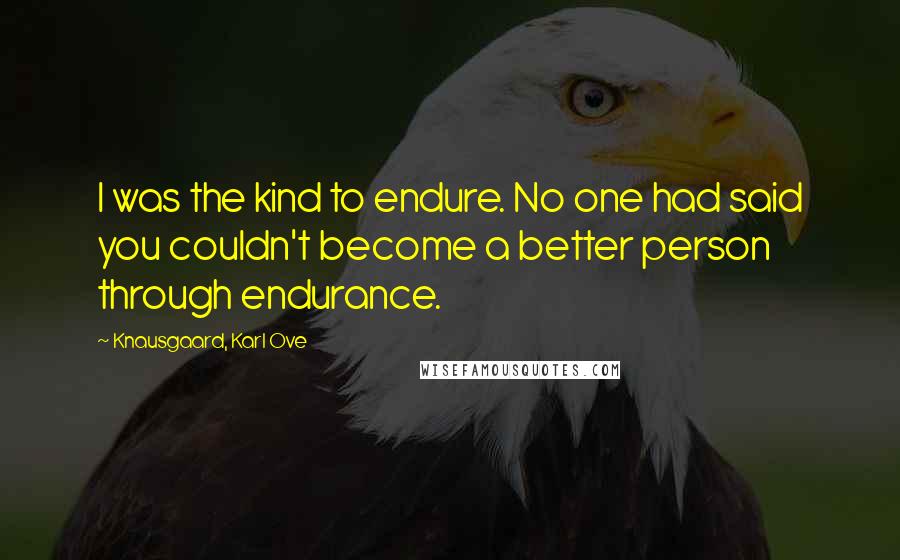 Knausgaard, Karl Ove Quotes: I was the kind to endure. No one had said you couldn't become a better person through endurance.