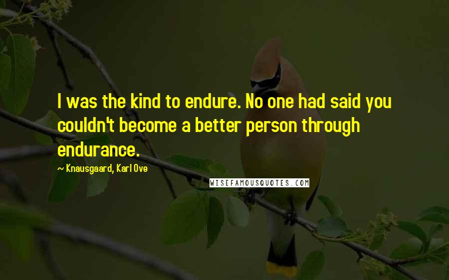 Knausgaard, Karl Ove Quotes: I was the kind to endure. No one had said you couldn't become a better person through endurance.