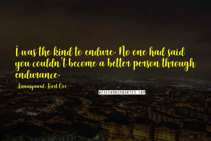 Knausgaard, Karl Ove Quotes: I was the kind to endure. No one had said you couldn't become a better person through endurance.