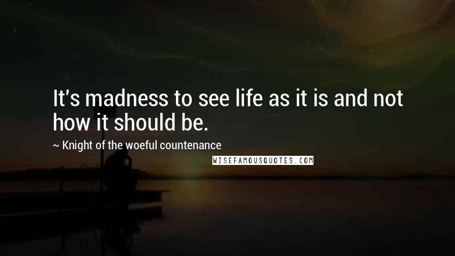 Knight Of The Woeful Countenance Quotes: It's madness to see life as it is and not how it should be.