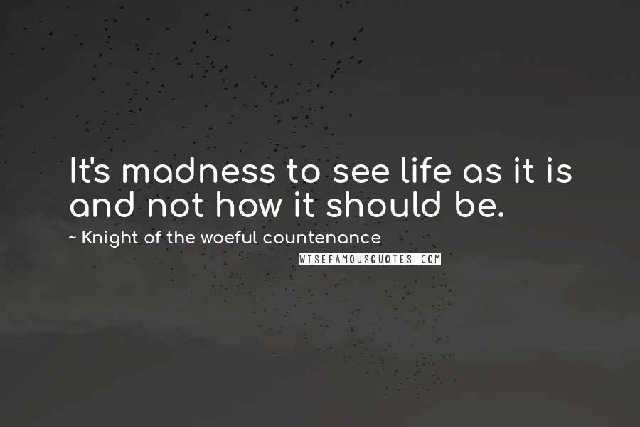 Knight Of The Woeful Countenance Quotes: It's madness to see life as it is and not how it should be.