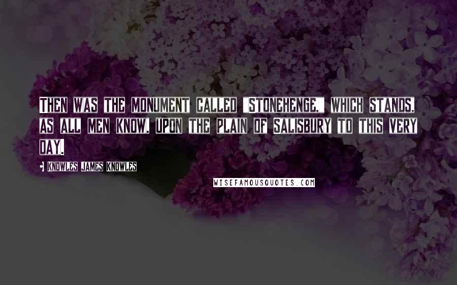 Knowles James Knowles Quotes: Then was the monument called "Stonehenge," which stands, as all men know, upon the plain of Salisbury to this very day.