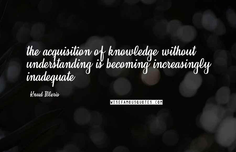 Knud Illeris Quotes: the acquisition of knowledge without understanding is becoming increasingly inadequate