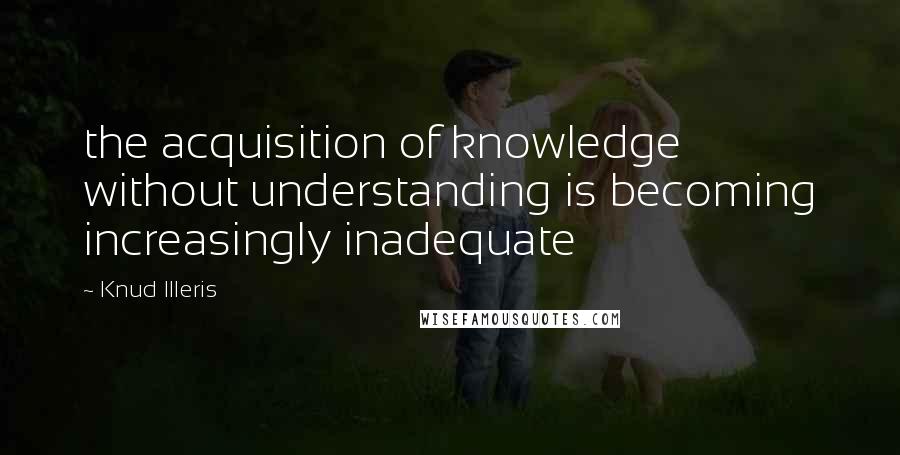 Knud Illeris Quotes: the acquisition of knowledge without understanding is becoming increasingly inadequate