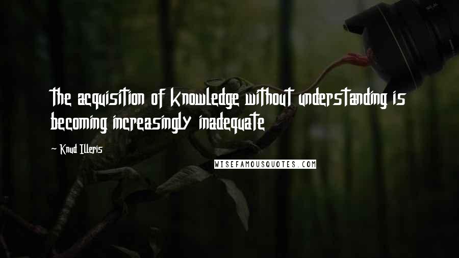 Knud Illeris Quotes: the acquisition of knowledge without understanding is becoming increasingly inadequate
