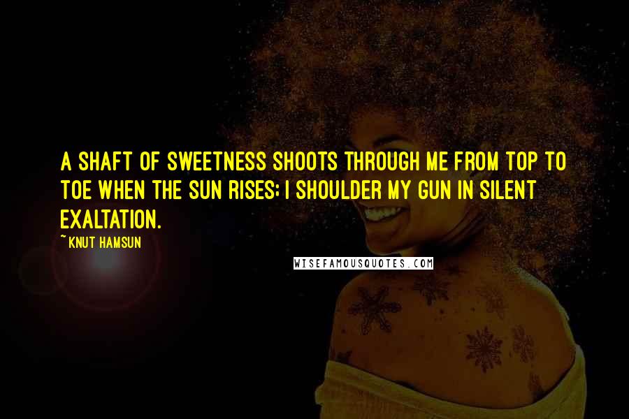 Knut Hamsun Quotes: A shaft of sweetness shoots through me from top to toe when the sun rises; I shoulder my gun in silent exaltation.