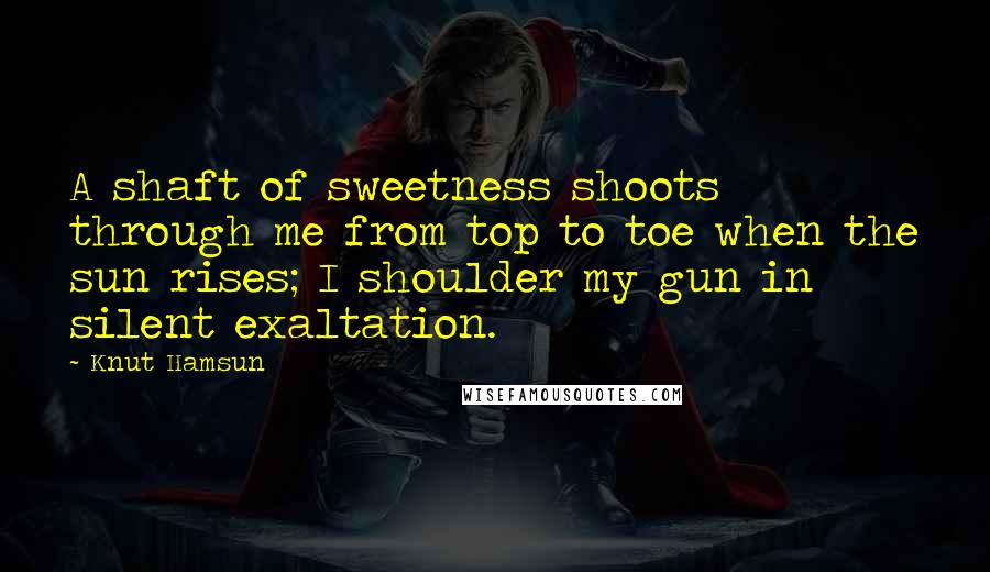 Knut Hamsun Quotes: A shaft of sweetness shoots through me from top to toe when the sun rises; I shoulder my gun in silent exaltation.