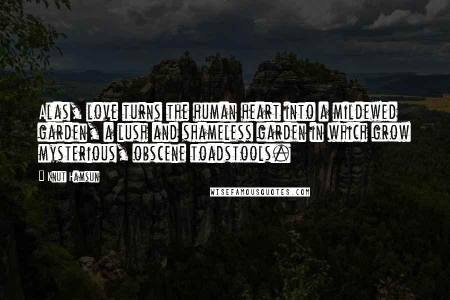 Knut Hamsun Quotes: Alas, love turns the human heart into a mildewed garden, a lush and shameless garden in which grow mysterious, obscene toadstools.