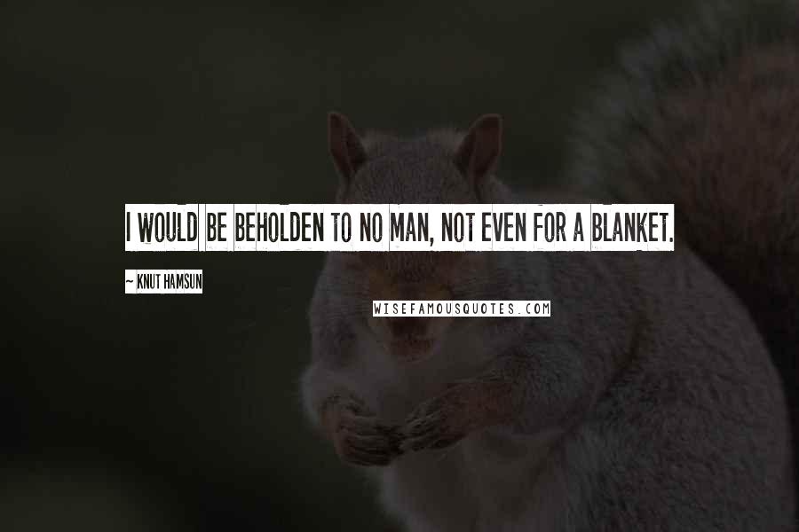 Knut Hamsun Quotes: I would be beholden to no man, not even for a blanket.