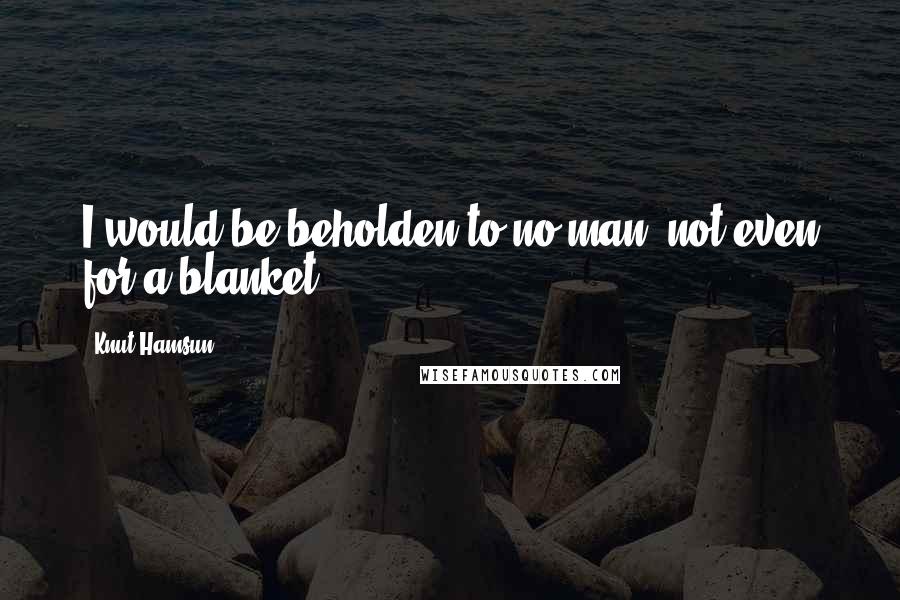 Knut Hamsun Quotes: I would be beholden to no man, not even for a blanket.