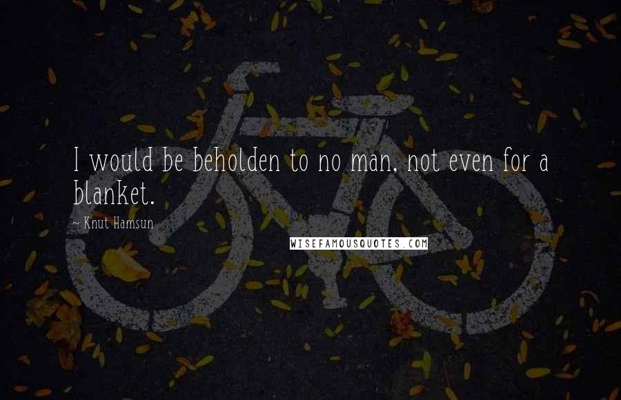 Knut Hamsun Quotes: I would be beholden to no man, not even for a blanket.