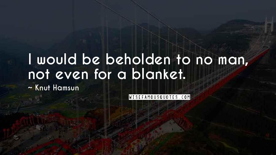 Knut Hamsun Quotes: I would be beholden to no man, not even for a blanket.