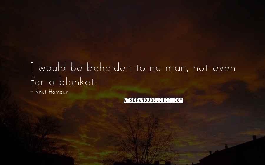 Knut Hamsun Quotes: I would be beholden to no man, not even for a blanket.